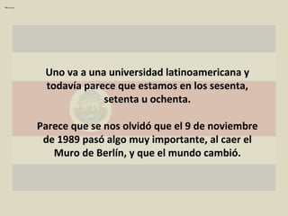 Uno va a una universidad latinoamericana y todavía parece que estamos en los sesenta, setenta u ochenta. Parece que se nos olvidó que el 9 de noviembre de 1989 pasó algo muy importante, al caer el Muro de Berlín, y que el mundo cambió. 