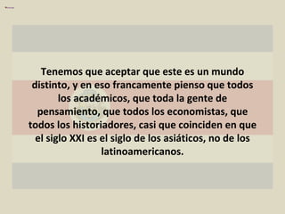 Tenemos que aceptar que este es un mundo distinto, y en eso francamente pienso que todos los académicos, que toda la gente de pensamiento, que todos los economistas, que todos los historiadores, casi que coinciden en que el siglo XXI es el siglo de los asiáticos, no de los latinoamericanos. 