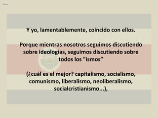 Y yo, lamentablemente, coincido con ellos. Porque mientras nosotros seguimos discutiendo sobre ideologías, seguimos discutiendo sobre todos los "ismos” (¿cuál es el mejor? capitalismo, socialismo, comunismo, liberalismo, neoliberalismo, socialcristianismo...), 