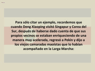 Para sólo citar un ejemplo, recordemos que cuando Deng Xiaoping visitó Singapur y Corea del Sur, después de haberse dado cuenta de que sus propios vecinos se estaban enriqueciendo de una manera muy acelerada, regresó a Pekín y dijo a los viejos camaradas maoístas que lo habían acompañado en la Larga Marcha: 
