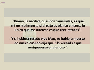 "Bueno, la verdad, queridos camaradas, es que mí no me importa si el gato es blanco o negro, lo único que me interesa es que cace ratones”. Y si hubiera estado vivo Mao, se hubiera muerto de nuevo cuando dijo que " la verdad es que enriquecerse es glorioso “. 