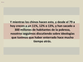 Y mientras los chinos hacen esto, y desde el 79 a hoy crecen a un 11%, 12% o 13%, y han sacado a 300 millones de habitantes de la pobreza, nosotros seguimos discutiendo sobre ideologías que tuvimos que haber enterrado hace mucho tiempo atrás. 