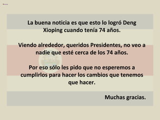 La buena noticia es que esto lo logró Deng Xioping cuando tenía 74 años. Viendo alrededor, queridos Presidentes, no veo a nadie que esté cerca de los 74 años. Por eso sólo les pido que no esperemos a cumplirlos para hacer los cambios que tenemos que hacer. Muchas gracias. 
