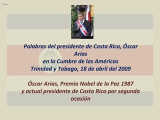 Palabras del presidente de Costa Rica, Óscar Arias en la Cumbre de las Américas Trinidad y Tobago, 18 de abril del 2009 Óscar Arias, Premio Nobel de la Paz 1987 y actual presidente de Costa Rica por segunda ocasión 
