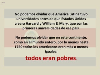 ALGO HICIMOS MAL No podemos olvidar que América Latina tuvo universidades antes de que Estados Unidos creara Harvard y William & Mary, que son las primeras universidades de ese país. No podemos olvidar que en este continente, como en el mundo entero, por lo menos hasta 1750 todos los americanos eran más o menos iguales: todos eran pobres . 