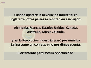 Cuando aparece la Revolución Industrial en Inglaterra, otros países se montan en ese vagón: Alemania, Francia, Estados Unidos, Canadá, Australia, Nueva Zelanda. y así la Revolución Industrial pasó por América Latina como un cometa, y no nos dimos cuenta. Ciertamente perdimos la oportunidad. 