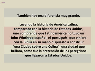 También hay una diferencia muy grande. Leyendo la historia de América Latina, comparada con la historia de Estados Unidos, uno comprende que Latinoamérica no tuvo un John Winthrop español, ni portugués, que viniera con la Biblia en su mano dispuesto a construir "una Ciudad sobre una Colina", una ciudad que brillara, como fue la pretensión de los peregrinos que llegaron a Estados Unidos. 