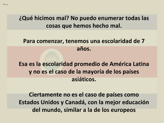 ¿Qué hicimos mal? No puedo enumerar todas las cosas que hemos hecho mal. Para comenzar, tenemos una escolaridad de 7 años. Esa es la escolaridad promedio de América Latina y no es el caso de la mayoría de los países asiáticos. Ciertamente no es el caso de países como Estados Unidos y Canadá, con la mejor educación del mundo, similar a la de los europeos 