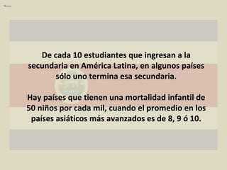 De cada 10 estudiantes que ingresan a la secundaria en América Latina, en algunos países sólo uno termina esa secundaria. Hay países que tienen una mortalidad infantil de 50 niños por cada mil, cuando el promedio en los países asiáticos más avanzados es de 8, 9 ó 10. 