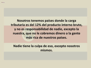 Nosotros tenemos países donde la carga tributaria es del 12% del producto interno bruto, y no es responsabilidad de nadie, excepto la nuestra, que no le cobremos dinero a la gente más rica de nuestros países. Nadie tiene la culpa de eso, excepto nosotros mismos. 