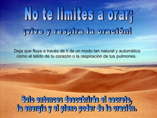 No te limites a orar; Deja que fluya a través de ti de un modo tan natural y automático como el latido de tu corazón o la respiración de tus pulmones.  ¡vive y respira la oración! Solo entonces descubrirás el secreto,  la energía y el pleno poder de la oración. 