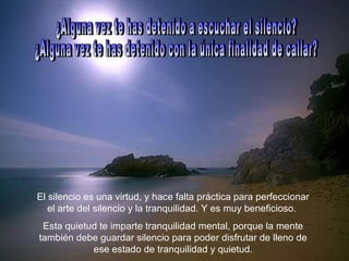 ¿Alguna vez te has detenido a escuchar el silencio?  ¿Alguna vez te has detenido con la única finalidad de callar?  El silencio es una virtud, y hace falta práctica para perfeccionar el arte del silencio y la tranquilidad. Y es muy beneficioso.  Esta quietud te imparte tranquilidad mental, porque la mente también debe guardar silencio para poder disfrutar de lleno de ese estado de tranquilidad y quietud. 