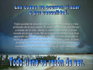 Las cosas no ocurren al azar o por casualidad.  Todo sucede de acuerdo con un plan maravilloso y más profundo de lo que sabes. El poder de Dios se manifiesta a través de la vida, afecta tu destino personal, y el del mundo en el que vives. No te tragues la mentira que dice que todo ocurre por casualidad, que no hay propósito ni razón de ser y no estás llegando a ninguna parte. El plan de Dios marcha según lo previsto y todo ocurre en el momento y lugar precisos  de acuerdo a Su voluntad .   Todo tiene su razón de ser. 