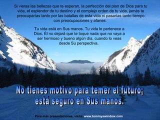 Si vieras las bellezas que te esperan, la perfección del plan de Dios para tu vida, el esplendor de tu destino y el complejo orden de tu vida, jamás te preocuparías tanto por las batallas de esta vida ni pasarías tanto tiempo con preocupaciones y afanes.  No tienes motivo para temer el futuro;  está seguro en Sus manos. www.tommyswindow.com    Para más presentaciones, visita: Tu vida está en Sus manos. Tu vida le pertenece a Dios. Él no dejará que te toque nada que no vaya a ser hermoso y bueno algún día, cuando lo veas desde Su perspectiva.  
