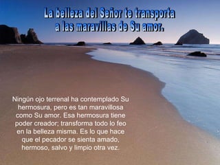 La belleza del Señor te transporta  a las maravillas de Su amor.  Ningún ojo terrenal ha contemplado Su hermosura, pero es tan maravillosa como Su amor. Esa hermosura tiene poder creador; transforma todo lo feo en la belleza misma. Es lo que hace que el pecador se sienta amado, hermoso, salvo y limpio otra vez. 