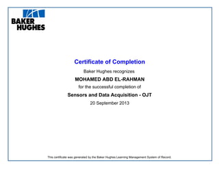 Certificate of Completion
Baker Hughes recognizes
MOHAMED ABD EL-RAHMAN
for the successful completion of
Sensors and Data Acquisition - OJT
20 September 2013
This certificate was generated by the Baker Hughes Learning Management System of Record.
 