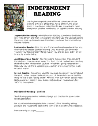 INDEPENDENT
                 READING
             The single most productive effort we can make on our
             learning is the act of reading. As we all know, this is not
             simply a question of being literate. We are going to make
             every effort possible to develop an appreciation of reading.


Appreciation of Reading- When you can actually put down a book and
say, “I liked that” and then some (short) time later you find yourself picking
the same book up to read more. Essentially, you have found something
you like to read!

Independent Reader- One day you find yourself reading a book that you
enjoy and do foresee yourself finishing. Only this book, you chose for
yourself, your teacher didn’t force it upon you and an aunt didn’t give it
to you for your birthday.

Avid Independent Reader- You have done the previous (Independent
Reader) and now you want more. You finish a book and within a relatively
short amount of time you ask yourself, “What am I going to read next?”.
Hopefully you will find a specific series, author, or even genre that really
appeals to you.

Love of Reading- Throughout your life you read. You inform yourself about
the world, other people and cultures, and all the while increase this little
thing we like to call “being smart”. Athletes work out = smart people read.
Not exercising = being in poor shape. Not reading = mushy brain. Say
“NO!” to mushy brain.



Independent Reading – Elements

The following goes on the individual page you created for your current
reading selection.

For your current reading selection, choose 2 of the following writing
prompts and respond to each in the form of an in-depth written response.

I am currently on page ________.
 