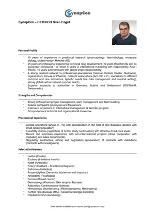 More details available upon request (info@synapcon.com)
SynapCon – CEO/COO Sven Engel
Personal Profile
⁻ 10 years of experience in preclinical research (pharmacology, helminthology, molecular
biology, biotechnology, Hoechst AG)
⁻ 25 years of professional experience in clinical drug development (10 years Hoechst AG and its
successor companies - of which 5 years in international marketing with responsibility Asia -
Pacific, 15 years autonomously with global project responsibility)
⁻ A strong, resilient network to professional associations (German Biotech Cluster, Dechema),
organizations (House of Pharma), patients' associations (ACHSE e.V.), specialists (in different
common and rare indications, specific needs like data management and medical writing),
strong global partner network (orphan reach).
⁻ Superior exposure to authorities in Germany, Austria and Switzerland (PEI/BfArM,
Swissmedic).
Strengths and Competencies
⁻ Strong enforcement project management, team management and team building
⁻ Special competent employees and freelancers
⁻ Extensive experience in intercultural management of complex projects
⁻ Comprehensive technical and organizational know-how
Professional Experience
⁻ Clinical operations (phase II - IV) with specialization in the field of rare diseases (studies with
small patient population)
⁻ Feasibility studies (regardless of further study continuation) with attractive fixed price levels
⁻ Recent and extensive experience with non-interventional projects (close cooperation with
marketing and sales departments).
⁻ Regulatory (authorities, ethics) and negotiation (preparation) of contracts with institutions
(contracts with investigators)
Selected references
⁻ Lantus (Insulin)
⁻ Exubera (Inhalative Insulin)
⁻ Ketek (Antibiotic)
⁻ Firazyr (Icatibant – Bradikininantagonist)
⁻ Cefrome (Antibiotics)
⁻ Propentofylline (Dementia, Alzheimer and Vascular)
⁻ Amielderly (Psychoses)
⁻ Femara (Breast cancer)
⁻ Dermatology (Psoriasis, Skin atrophy, Mycosis)
⁻ Adipositas, Cardiovascular diseases
⁻ Hematologic disorders (e.g. Afibrinogenaemia, Neutropenia)
⁻ Further rare diseases (HAE, lysosomal storage disorders)
⁻ Paediatrics and neonatology
 