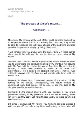 WORD OF GOD
... through Bertha Dudde
4847
The process of Christ's return....
Ascension....
My return, My coming at the end of the world, is being doubted by
those people whose faith is not entirely firm. And yet, they would
be able to recognise the individual phases of the end time and also
perceive My presence simply by being observant.
'I will remain with you always until the end of time....' These Words
alone should be sufficient for you to form a correct idea of My
return.
The fact that I Am not visibly in your midst should therefore allow
you to understand the spiritual meaning of My Words. I Am staying
with My Own until the end of the world. For, since My ascension to
heaven, I have been present to them at all times and
everywhere.... For I said: I will remain with you.... Hence I was
spiritually always with My Own and will remain with them until the
end of time....
However, in those days I informed people of My return, of My
coming in the clouds. Consequently, this return should be
understood such that people will be able to see Me, just as My
disciples saw Me ascend to heaven.
Spiritually I Am indeed always with you humans if you prove
yourselves worthy of My presence. But I will return bodily, albeit
not in My earthly body, yet nevertheless visibly to those to whom I
want to return....
But since I announced My return, you humans can also expect it
with certainty if you believe My Word and belong to those who will
 