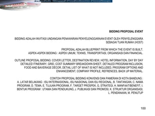 100
BIDDING PROPOSAL EVENT
BIDDING ADALAH INVITASI UNDANGAN PENAWARAN PENYELENGGARAAN EVENT OLEH PENYELENGGARA
SEBAGAI TUAN RUMAH (HOST)
PROPOSAL ADALAH BLUEPRINT FROM WHICH THE EVENT IS BUILT.
ASPEK-ASPEK BIDDING : ASPEK UMUM, TEKNIS, TRANSPORTASI, ORGANISASI DAN FINANCIAL.
OUTLINE PROPOSAL BIDDING: COVER LETTER, DESTINATION REVIEW, HOTEL INFORMATION, DAY BY DAY
DETAILED ITINERARY, GRID, COST SUMMARY BREAKDOWN SHEET, DETAILED PROGRAM INCLUSION,
FOOD AND BAVERAGE DÉCOR, DETAIL LIST OF WHAT IS NOT INCLUDED, PROGRAM OPTIONS AND
ENHANCEMENT, COMPANY PROFILE, REFRENCES, BACK UP MATERIAL.
CONTOH PROPOSAL BIDDING KONVENSI DAN PAMERAN DI KOTA BANDUNG :
A. LATAR BELAKANG : ISU INTERNASIONAL, ISU NASIONAL DAN ISU REGIONAL, B. TANTANGAN, C. NAMA
PROGRAM, D. TEMA, E. TUJUAN PROGRAM, F. TARGET PROSPEK, G. STRATEGI, H. MANFAAT/BENEFIT, I.
BENTUK PROGRAM : UTAMA DAN PENDUKUNG, J. PUBLIKASI DAN PROMOSI, K. STRUKTUR ORGANISASI,
L. PENDANAAN, M. PENUTUP
 