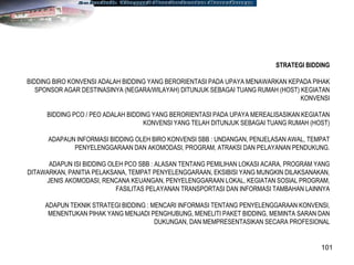 101
STRATEGI BIDDING
BIDDING BIRO KONVENSI ADALAH BIDDING YANG BERORIENTASI PADA UPAYA MENAWARKAN KEPADA PIHAK
SPONSOR AGAR DESTINASINYA (NEGARA/WILAYAH) DITUNJUK SEBAGAI TUANG RUMAH (HOST) KEGIATAN
KONVENSI
BIDDING PCO / PEO ADALAH BIDDING YANG BERORIENTASI PADA UPAYA MEREALISASIKAN KEGIATAN
KONVENSI YANG TELAH DITUNJUK SEBAGAI TUANG RUMAH (HOST)
ADAPAUN INFORMASI BIDDING OLEH BIRO KONVENSI SBB : UNDANGAN, PENJELASAN AWAL, TEMPAT
PENYELENGGARAAN DAN AKOMODASI, PROGRAM, ATRAKSI DAN PELAYANAN PENDUKUNG.
ADAPUN ISI BIDDING OLEH PCO SBB : ALASAN TENTANG PEMILIHAN LOKASI ACARA, PROGRAM YANG
DITAWARKAN, PANITIA PELAKSANA, TEMPAT PENYELENGGARAAN, EKSIBISI YANG MUNGKIN DILAKSANAKAN,
JENIS AKOMODASI, RENCANA KEUANGAN, PENYELENGGARAAN LOKAL, KEGIATAN SOSIAL PROGRAM,
FASILITAS PELAYANAN TRANSPORTASI DAN INFORMASI TAMBAHAN LAINNYA
ADAPUN TEKNIK STRATEGI BIDDING : MENCARI INFORMASI TENTANG PENYELENGGARAAN KONVENSI,
MENENTUKAN PIHAK YANG MENJADI PENGHUBUNG, MENELITI PAKET BIDDING, MEMINTA SARAN DAN
DUKUNGAN, DAN MEMPRESENTASIKAN SECARA PROFESIONAL
 