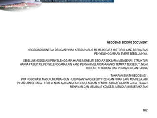 102
NEGOSIASI BIDDING DOCUMENT
NEGOSIASI KONTRAK DENGAN PIHAK KETIGA HARUS MEMILIKI DATA HISTORIS YANG BERKAITAN
PENYELENGGARAAN EVENT SEBELUMNYA.
SEBELUM NEGOSIASI PENYELENGGARA HARUS MENELITI SECARA SEKSAMA MENGENAI : STRUKTUR
HARGA FASILITAS, PENYELENGGARA LAIN YANG PERNAH MELAKSANAKAN DI TEMPAT TERSEBUT, NILAI
DOLLAR, KEBIJAKAN DAN PERBANDINGAN HARGA
TAHAPAN SUATU NEGOSIASI :
PRA NEGOSIASI, MASUK, MEMBANGUN HUBUNGAN YANG EFEKTIF DENGAN PIHAK LAIN, MEMPELAJARI
PIHAK LAIN SECARA LEBIH MENDALAM DAN MEMFORMULASIKAN KEMBALI STRATEGI AWAL ANDA, TAWAR
MENAWAR DAN MEMBUAT KONSESI, MENCAPAI KESEPAKATAN
 
