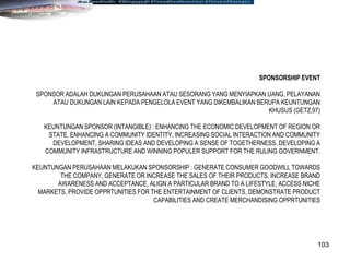 103
SPONSORSHIP EVENT
SPONSOR ADALAH DUKUNGAN PERUSAHAAN ATAU SESORANG YANG MENYIAPKAN UANG, PELAYANAN
ATAU DUKUNGAN LAIN KEPADA PENGELOLA EVENT YANG DIKEMBALIKAN BERUPA KEUNTUNGAN
KHUSUS (GETZ,97)
KEUNTUNGAN SPONSOR (INTANGIBLE) : ENHANCING THE ECONOMIC DEVELOPMENT OF REGION OR
STATE, ENHANCING A COMMUNITY IDENTITY, INCREASING SOCIAL INTERACTION AND COMMUNITY
DEVELOPMENT, SHARING IDEAS AND DEVELOPING A SENSE OF TOGETHERNESS, DEVELOPING A
COMMUNITY INFRASTRUCTURE AND WINNING POPULER SUPPORT FOR THE RULING GOVERNMENT.
KEUNTUNGAN PERUSAHAAN MELAKUKAN SPONSORSHIP : GENERATE CONSUMER GOODWILL TOWARDS
THE COMPANY, GENERATE OR INCREASE THE SALES OF THEIR PRODUCTS, INCREASE BRAND
AWARENESS AND ACCEPTANCE, ALIGN A PARTICULAR BRAND TO A LIFESTYLE, ACCESS NICHE
MARKETS, PROVIDE OPPRTUNITIES FOR THE ENTERTAINMENT OF CLIENTS, DEMONSTRATE PRODUCT
CAPABILITIES AND CREATE MERCHANDISING OPPRTUNITIES
 