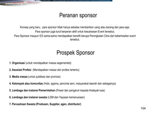 104
Konsep yang baru, para sponsor tidak hanya sebatas memberikan uang atau barang dan jasa saja.
Para sponsor juga turut berperan aktif untuk kesuksesan Event tersebut.
Para Sponsor maupun EO sama-sama mendapatkan benefit berupa Peningkatan Citra dari keberhasilan event
tersebut.
Peranan sponsor
1. Organisasi (untuk mendapatkan massa segemented)
2. Asosiasi Profesi (Mendapatkan massa dari profesi tertentu)
3. Media massa (untuk publikasi dan promosi)
4. Kelompok atau komunitas (Hobi, agama, pencinta seni, masyarakat daerah dan sebagainya)
5. Lembaga dan instansi Pemerintahan (Power dan pengaruh kepada khalayak luas)
6. Lembaga dan instansi swasta (LSM dan Yayasan kemanusiaan)
7. Perusahaan Swasta (Produsen, Supplier, agen, distributor)
Prospek Sponsor
 