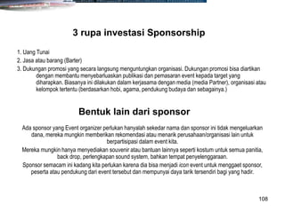 108
1. Uang Tunai
2. Jasa atau barang (Barter)
3. Dukungan promosi yang secara langsung menguntungkan organisasi. Dukungan promosi bisa diartikan
dengan membantu menyebarluaskan publikasi dan pemasaran event kepada target yang
diharapkan. Biasanya ini dilakukan dalam kerjasama dengan media (media Partner), organisasi atau
kelompok tertentu (berdasarkan hobi, agama, pendukung budaya dan sebagainya.)
3 rupa investasi Sponsorship
Ada sponsor yang Event organizer perlukan hanyalah sekedar nama dan sponsor ini tidak mengeluarkan
dana, mereka mungkin memberikan rekomendasi atau menarik perusahaan/organisasi lain untuk
berpartisipasi dalam event kita.
Mereka mungkin hanya menyediakan souvenir atau bantuan lainnya seperti kostum untuk semua panitia,
back drop, perlengkapan sound system, bahkan tempat penyelenggaraan.
Sponsor semacam ini kadang kita perlukan karena dia bisa menjadi icon event untuk menggaet sponsor,
peserta atau pendukung dari event tersebut dan mempunyai daya tarik tersendiri bagi yang hadir.
Bentuk lain dari sponsor
 