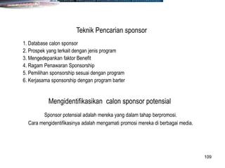 109
1. Database calon sponsor
2. Prospek yang terkait dengan jenis program
3. Mengedepankan faktor Benefit
4. Ragam Penawaran Sponsorship
5. Pemilihan sponsorship sesuai dengan program
6. Kerjasama sponsorship dengan program barter
Teknik Pencarian sponsor
Mengidentifikasikan calon sponsor potensial
Sponsor potensial adalah mereka yang dalam tahap berpromosi.
Cara mengidentifikasinya adalah mengamati promosi mereka di berbagai media.
 