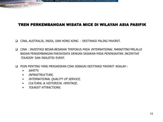 11
 CINA, AUSTRALIA, INDIA, DAN HONG KONG : DESTINASI PALING FAVORIT.
 CINA : INVESTASI BESAR-BESARAN TERFOKUS PADA INTERNATIONAL MARKETING MELALUI
BADAN PENGEMBANGAN PARIWISATA DENGAN SASARAN PADA PENINGKATAN INCENTIVE
TOURISM DAN INDUSTRI EVENT.
 POIN PENTING YANG MENJADIKAN CINA SEBAGAI DESTINASI FAVORIT ADALAH :
• SAFETY,
• INFRASTRUCTURE,
• INTERNATIONAL QUALITY OF SERVICE,
• CULTURAL & HISTORICAL HERITAGE,
• TOURIST ATTRACTIONS.
TREN PERKEMBANGAN WISATA MICE DI WILAYAH ASIA PASIFIK
 