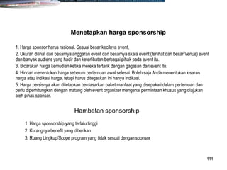111
1. Harga sponsor harus rasional. Sesuai besar kecilnya event,
2. Ukuran dilihat dari besarnya anggaran event dan besarnya skala event (terlihat dari besar Venue) event
dan banyak audiens yang hadir dan keterlibatan berbagai pihak pada event itu.
3. Bicarakan harga kemudian ketika mereka tertarik dengan gagasan dari event itu.
4. Hindari menentukan harga sebelum pertemuan awal selesai. Boleh saja Anda menentukan kisaran
harga atau indikasi harga, tetapi harus ditegaskan ini hanya indikasi.
5. Harga persisnya akan ditetapkan berdasarkan paket manfaat yang disepakati dalam pertemuan dan
perlu diperhitungkan dengan matang oleh event organizer mengenai permintaan khusus yang diajukan
oleh pihak sponsor.
Menetapkan harga sponsorship
1. Harga sponsorship yang terlalu tinggi
2. Kurangnya benefit yang diberikan
3. Ruang Lingkup/Scope program yang tidak sesuai dengan sponsor
Hambatan sponsorship
 