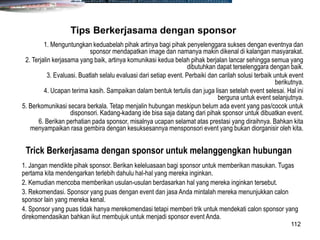 112
1. Menguntungkan keduabelah pihak artinya bagi pihak penyelenggara sukses dengan eventnya dan
sponsor mendapatkan image dan namanya makin dikenal di kalangan masyarakat.
2. Terjalin kerjasama yang baik, artinya komunikasi kedua belah pihak berjalan lancar sehingga semua yang
dibutuhkan dapat terselenggara dengan baik.
3. Evaluasi. Buatlah selalu evaluasi dari setiap event. Perbaiki dan carilah solusi terbaik untuk event
berikutnya.
4. Ucapan terima kasih. Sampaikan dalam bentuk tertulis dan juga lisan setelah event selesai. Hal ini
berguna untuk event selanjutnya.
5. Berkomunikasi secara berkala. Tetap menjalin hubungan meskipun belum ada event yang pas/cocok untuk
disponsori. Kadang-kadang ide bisa saja datang dari pihak sponsor untuk dibuatkan event.
6. Berikan perhatian pada sponsor, misalnya ucapan selamat atas prestasi yang diraihnya. Bahkan kita
menyampaikan rasa gembira dengan kesuksesannya mensponsori event yang bukan diorganisir oleh kita.
Tips Berkerjasama dengan sponsor
1. Jangan mendikte pihak sponsor. Berikan keleluasaan bagi sponsor untuk memberikan masukan. Tugas
pertama kita mendengarkan terlebih dahulu hal-hal yang mereka inginkan.
2. Kemudian mencoba memberikan usulan-usulan berdasarkan hal yang mereka inginkan tersebut.
3. Rekomendasi. Sponsor yang puas dengan event dan jasa Anda mintalah mereka menunjukkan calon
sponsor lain yang mereka kenal.
4. Sponsor yang puas tidak hanya merekomendasi tetapi memberi trik untuk mendekati calon sponsor yang
direkomendasikan bahkan ikut membujuk untuk menjadi sponsor event Anda.
Trick Berkerjasama dengan sponsor untuk melanggengkan hubungan
 