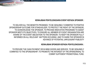 113
KEWAJIBAN PENYELENGGARA EVENT KEPADA SPONSOR :
TO DELIVER ALL THE BENEFITS PROMISED, TO BE GENUINELY COMMITED TO POSITIVE
SPONSORSHIP OUTCOME FOR STAKEHOLDER, TO PROTECT THE RIGHT OF THE SPONSOR,
TO ACKNOWLEDGE THE SPONSOR, TO PROVIDE INNOVATIVE PROGRAMS TO ASSIST
SPONSOR MEETI ITS OBJECTIVES, TO ENSURE ALL MEMBER OF EVENT ORGANISATION ARE
AWARE OF THE EVENT OBLIGATION TO THE SPONSOR, TO KEEP THE SPONSOR FULLY
INFORMED ON ALL RELEVANT MATTERS OCCURING AND TO WARN THE SPONSOR IN
ADVANCE OF POTENTIAL UNPLEASANT PUBLICITY
KEWAJIBAN SPONSOR KEPADA PENYELENGGARA :
TO PROVIDE THE CASH PAYMENT OR IN MIND GOODS AND SERVICE, TO BE GENUINELY
COMMITED TO THE SPONSORSHIP, TO PROMOTE THE INTEREST OF THE SPONSORSHI[, TO
COMMIT SUFFIDIENT PROMOTIONAL FUND.
 