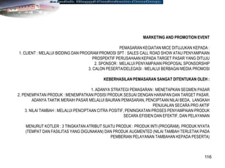 116
MARKETING AND PROMOTION EVENT
PEMASARAN KEGIATAN MICE DITUJUKAN KEPADA :
1. CLIENT : MELALUI BIDDING DAN PROGRAM PROMOSI SPT : SALES CALL ROAD SHOW ATAU PENYAMPAIAN
PROSPEKTIF PERUSAHAAN KEPADA TARGET PASAR YANG DITUJU
2. SPONSOR : MELALUI PENYAMPAIAN PROPOSAL SPONSORSHIP
3. CALON PESERTA/DELEGASI : MELALUI BERBAGAI MEDIA PROMOSI
KEBERHASILAN PEMASARAN SANGAT DITENTUKAN OLEH :
1. ADANYA STRATEGI PEMASARAN : MENETAPKAN SEGMEN PASAR
2. PENEMPATAN PRODUK : MENEMPATKAN POSISI PRODUK SESUAI DENGAN HARAPAN DAN TARGET PASAR.
ADANYA TAKTIK MERAIH PASAR MELALUI BAURAN PEMASARAN, PENCIPTAAN NILAI BEDA, LANGKAH
PENJUALAN SECARA PRO AKTIF
3. NILAI TAMBAH : MELALUI PENCIPTAAN CITRA POSITIF, PENINGKATAN PROSES PENYAMPAIAN PRODUK
SECARA EFISIEN DAN EFEKTIF, DAN PELAYANAN
MENURUT KOTLER : 3 TINGKATAN ATRIBUT SUATU PRODUK : PRODUK INTI (PROGRAM), PRODUK NYATA
(TEMPAT DAN FASILITAS YANG DIGUNAKAN) DAN PRODUK AUGMENTED (NILAI TAMBAH TERLETAK PADA
PEMBERIAN PELAYANAN TAMBAHAN KEPADA PESERTA)
 