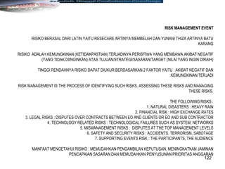 122
RISK MANAGEMENT EVENT
RISIKO BERASAL DARI LATIN YAITU RESECARE ARTINYA MEMBELAH DAN YUNANI THIZA ARTINYA BATU
KARANG
RISIKO ADALAH KEMUNGKINAN (KETIDAKPASTIAN) TERJADINYA PERISTIWA YANG MEMBAWA AKIBAT NEGATIF
(YANG TIDAK DIINGINKAN) ATAS TUJUAN/STRATEGI/SASARAN/TARGET (NILAI YANG INGIN DIRAIH)
TINGGI RENDAHNYA RISIKO DAPAT DIUKUR BERDASARKAN 2 FAKTOR YAITU : AKIBAT NEGATIF DAN
KEMUNGKINAN TERJADI
RISK MANAGEMENT IS THE PROCESS OF IDENTIFYING SUCH RISKS, ASSESSING THESE RISKS AND MANAGING
THESE RISKS.
THE FOLLOWING RISKS :
1. NATURAL DISASTERS : HEAVY RAIN
2. FINANCIAL RISK : HIGH EXCHANGE RATES
3. LEGAL RISKS : DISPUTES OVER CONTRACTS BETWEEN EO AND CLIENTS OR EO AND SUB CONTRACTOR
4. TECHNOLOGY RELATED RISKS : TECHNOLOGICAL FAILURES SUCH AS SYSTEM, NETWORKS
5. MISMANAGEMENT RISKS : DISPUTES AT THE TOP MANAGEMENT LEVELS
6. SAFETY AND SECURITY RISKS : ACCIDENTS, TERRORISM, SABOTAGE
7. SUPPORTING EVENTS RISK : THE PARTICIPANTS, THE AUDIENCE
MANFAAT MENGETAHUI RISIKO : MEMUDAHKAN PENGAMBILAN KEPUTUSAN, MENINGKATKAN JAMINAN
PENCAPAIAN SASARAN DAN MEMUDAHKAN PENYUSUNAN PRIORITAS ANGGARAN
 