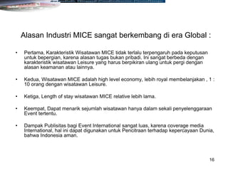 16
Alasan Industri MICE sangat berkembang di era Global :
• Pertama, Karakteristik Wisatawan MICE tidak terlalu terpengaruh pada keputusan
untuk bepergian, karena alasan tugas bukan pribadi. Ini sangat berbeda dengan
karakteristik wisatawan Leisure yang harus berpikiran ulang untuk pergi dengan
alasan keamanan atau lainnya.
• Kedua, Wisatawan MICE adalah high level economy, lebih royal membelanjakan , 1 :
10 orang dengan wisatawan Leisure.
• Ketiga, Length of stay wisatawan MICE relative lebih lama.
• Keempat, Dapat menarik sejumlah wisatawan hanya dalam sekali penyelenggaraan
Event tertentu.
• Dampak Publisitas bagi Event International sangat luas, karena coverage media
International, hal ini dapat digunakan untuk Pencitraan terhadap kepercayaan Dunia,
bahwa Indonesia aman.
 