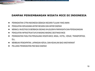 18
DAMPAK PERKEMBANGAN WISATA MICE DI INDONESIA
 PENINGKATAN CITRA INDONESIA SEBAGAI NEGARA TUJUAN YANG AMAN
 PENGUATAN KERJASAMA ANTAR NEGARA DAN ANTAR DAERAH
 MEMACU INVESTASI DI BERBAGAI BIDANG KHUSUSNYA PARIWISATA DAN PERDAGANGAN
 PENGUATAN INFRASTRUKTUR DI MASING-MASING DESTINASI MICE
 PENINGKATAN FASILITAS PENUNJANG WISATA MICE, MISAL: HOTEL, VENUE, TRANSPORTASI,
DLL.
 MEMBUKA PENDAPATAN, LAPANGAN KERJA, DAN KEAHLIAN BAGI MASYARAKAT
 PELUANG PENINGKATAN PAD BAGI DAERAH
 