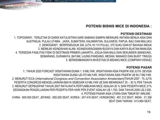 19
POTENSI BISNIS MICE DI INDONESIA :
POTENSI DESTINASI
1. TOPOGRAFI : TERLETAK DI GARIS KATULISTIWA DARI SABANG SAMPAI MERAUKE ANTARA BENUA ASIA DAN
AUSTRALIA. PULAU UTAMA : JAWA, SUMATERA, KALIMANTAN, SULAWESI, PAPUA, BALI DAN MALUKU
2. DEMOGRAFI : BERPENDUDUK 240 JUTA,18.110 PULAU, 370 SUKU DAN 67 BAHASA INDUK
3. MEMILIKI KEINDAHAN ALAM, KEANEKARAGAMAN BUDAYA DAN KARYA BUATAN MANUSIA
4. TERSEDIA FASILITAS FISIK DI DESTINASI PRIMER (JAKARTA, JOGJA DAN BALI) DAN SEKUNDER (BANDUNG,
SEMARANG, SURABAYA, BATAM, UJUNG PANDANG, MEDAN, MANADO DAN BUKIT TINGGI)
5. BERKEMBANGNYA INVESTASI DI BIDANG MICE (COMPANY/VENUE)
POTENSI PASAR
1. TAHUN 2020 FORCAST WISATAWAN DUNIA 1, 6 MILYAR, WISATAWAN ASIA PASIFIK 438 JUTA. DEVISA
WISATAWAN DUNIA U$ 475 MILYAR, WISATAWAN ASIA PASIFIK U$ 94,7 MILYAR.
2. MENURUT ICCA (International Congress and Convention Association Amsterdam)TAHUN 2007 : 75 JUTA
PESERTA CONGRESS MENGELUARKAN BIAYA SEBESAR 43 MILYAR U$ DAN MENINGKAT 25 – 30 % PER TAHUN
3. MENURUT DEPBUDPAR TAHUN 2007 RATA-RATA PERTUMBUHAN MICE ADALAH 20 % DAN PESERTA MICE 21%
SEDANGKAN PENGELUARAN PER PESERTA PER HARI PER EVENT ADALAH U$ 1,700. DAN TAHUN 2005 U$ 2.500.
4. POTENSI PASAR ASIA UTARA DAN TIMUR BY AIRLINE :
CHINA : 600.000 SEAT, JEPANG : 655.000 SEAT, KOREA : 247.416 SEAT, HONGKONG : 481.312 SEAT, INDIA : 31.356
SEAT DAN TAIWAN : 613.964 SEAT.
 