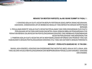 30
MENURUT SK MENTERI PARPOSTEL No.KM.108/HM.703/MMPT-91 PASAL 1 :
1. KONVENSI ADALAH SUATU KEGIATAN BERUPA PERTEMUAN SEKELOMPOK ORANG NEGARAWAN,
USAHAWAN, CENDEKIAWAN UNTUK MEMBAHAS MASALAH YANG BERKAITAN DENGAN KEPENTINGAN
BERSAMA
2. PERJALANAN INSENTIF ADALAH SUATU KEGIATAN PERJALANAN YANG DISELENGGARAKAN OLEH SUATU
PERUSAHAAN UNTUK PARA KARYAWAN DAN MITRA USAHA SEBAGAI IMBALAN PENGHARGAAN ATAS
PERHATIAN MEREKA DALAM KEGIATAN PENYELENGGARAAN KONVENSI YANG MEMBAHAS PERKEMBANGAN
KEGIATAN PERUSAHAAN YANG BERSANGKUTAN
3. PAMERAN ADALAH SUATU KEGIATAN UNTUK MENYEBARLUASKAN INFORMASI DAN PROMOSI YANG ADA
HUBUNGANNYA DENGAN PENYELENGGARAAN KONVENSI ATAU YANG ADA KAITANNYA DENGAN PARIWISATA
MENURUT : PERDA KOTA BANDUNG NO. 10 THN 2004 :
BAHWA JASA KONGRES, KONVENSI DAN EKSEBISI/MEETING INCENTIVE (MICE) ADALAH SATU USAHA JASA
YANG SECARA KHUSUS MENYELENGGARAKAN DAN MEMPROMOSIKAN PENGELOLAAN KONGRES, KONVENSI
DAN EKSEBISI.
 