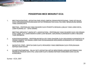 31
PENGERTIAN MICE MENURUT ICCA
1. MEETING/KONVENSI : KEGIATAN DARI SEKELOMPOK ORANG/PROFESIONAL YANG DITUNJUK
OLEH ORGANISASI/PERUSAHAAN UNTUK PENINGKATAN KUALITAS SDM, MENDUKUNG BISNIS
YANG DIWAKILINYA
MEETING : PERTEMUAN YANG DIHADIRI OLEH PESERTA DENGAN JUMLAH YANG LEBIH KECIL,
LEBIH KURANG 20 – 30/40 ORANG
MEETING (MENURUT UNION INT’L ASSOCIATION) : PERTEMUAN YANG DIHADIRI OLEH 300 ORANG
ATAU LEBIH, 40 % DIANTARANYA DARI LUAR NEGERI, SEKURANG-KURANGNYA DARI 5 NEGARA
YANG BERBEDA
2. KONVENSI/KONGRES : PERTEMUAN REGULER YANG DIHADIRI OLEH SEKURANG-KURANGNYA 50
ORANG SAMPAI 100 ORANG LEBIH DAN DILAKSANAKAN SEKURANG-KURANGNYA DI 3 NEGARA
YANG BERBEDA
3. INCENTIVE (TRIP) : BENTUK DARI SUATU REWARDS YANG DIBERIKAN OLEH PERUSAHAAN
KEPADA KARYAWAN
4. EXHIBITION/PAMERAN : SALAH SATU KEGIATAN UNTUK MENYEBARLUASKAN INFORMASI DAN
PROMOSI PRODUK DAN ATAU JASA DARI SUATU BISNIS KEPADA KONSUMEN DAN CALON
KONSUMEN
Sumber : ICCA, 2007
 