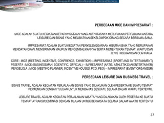 37
PERBEDAAN MICE DAN IMPRESARIAT :
MICE ADALAH SUATU KEGIATAN KEPARIWISATAAN YANG AKTIVITASNYA MERUPAKAN PERPADUAN ANTARA
LEISURE DAN BISNIS YANG MELIBATKAN SEKELOMPOK ORANG SECARA BERSAMA-SAMA.
IMPRESARIAT ADALAH SUATU KEGIATAN PENYELENGGARAAN HIBURAN BAIK YANG MERUPAKAN
MENDATANGKAN, MENGIRIMKAN MAUPUN MENGEMBALIKANNYA SERTA MENENTUKAN TEMPAT, WAKTU DAN
JENIS HIBURAN DAN OLAHRAGA.
CORE : MICE (MEETING, INCENTIVE, CONFRENCE, EXHIBITION) – IMPRESARIAT (SPORT AND ENTERTAINMENT)
PESERTA : MICE (BUSINESSMAN, SCIENTIFIC, OFFICIAL) – IMPRESARIAT (ARTIS, ATHLETIK DAN ENTERTAINER)
PENGELOLA : MICE (MEETING PLANNER, INCENTIVE HOUSES, PCO, PEO) – IMPRESARIAT (EVENT ORGANIZER)
PERBEDAAN LEISURE DAN BUSINESS TRAVEL :
BISNIS TRAVEL ADALAH KEGIATAN PERJALANAN BISNIS YANG DILAKUKAN OLEH PESERTA KE SUATU TEMPAT
PERTEMUAN DENGAN TUJUAN UNTUK MEMBAHAS SESUATU SELAMA DALAM WAKTU TERTENTU.
LEISURE TRAVEL ADALAH KEGIATAN PERJALANAN WISATA YANG DILAKUKAN OLEH PESERTA KE SUATU
TEMPAT ATRAKSI/DESTINASI DENGAN TUJUAN UNTUK BERWISATA SELAMA DALAM WAKTU TERTENTU
 