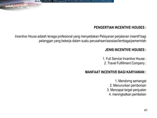 41
PENGERTIAN INCENTIVE HOUSES :
Incentive House adalah tenaga profesional yang menyediakan Pelayanan perjalanan insentif bagi
pelanggan yang bekerja dalam suatu perusahaan/asosiasi/lembaga/pemerintah
JENIS INCENTIVE HOUSES :
1. Full Service Incentive House :
2. Travel Fulfillment Company :
MANFAAT INCENTIVE BAGI KARYAWAN :
1. Mendorng semangat
2. Menurunkan pemborsan
3. Mencapai target penjualan
4. meningkatkan pembelian
 