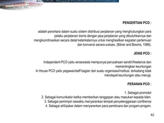 42
PENGERTIAN PCO :
adalah perantara dalam suatu sistem distribusi perjalanan yang menghubungkan para
pelaku perjalanan bisnis dengan jasa perjalanan yang dibutuhkannya dan
mengkoordinasikan secara detail keterkatannya untuk menghasilkan kegiatan pertemuan
dan konvensi secara sukses. (Bitner and Booms, 1989).
JENIS PCO :
Independent PCO yaitu wiraswasta mempunyai perusahaan sendiri/freelance dan
mementingkan keuntungan
In House PCO yaitu pegawai/staff bagian dari suatu organisasi/institusi, terkadang tidak
mendapat keuntungan atau merugi.
PERANAN PCO :
1. Sebagai promotor
2. Sebagai komunikator ketika memberikan tanggapan atau masukan kepada klien.
3. Sebagai pemimpin sewaktu menyarankan tempat penyelenggaraan conftrence
4. Sebagai ahli/pakar dalam menyarankan para pembicara dan progam-progam.
 