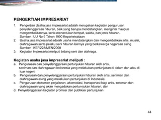 44
1. Pengertian Usaha jasa impresariat adalah merupakan kegiatan pengurusan
penyelenggaraan hiburan, baik yang berupa mendatangkan, mengirim maupun
mengembalikannya, serta menentukan tempat, waktu, dan jenis hiburan.
Sumber : UU No 9 Tahun 1990 Kepariwisataan
2. Usaha jasa impresariat adalah usaha mendatangkan dan mengembalikan artis, musisi,
olahragawan serta pelaku seni hiburan lainnya yang berkewarga negaraan asing
Sumber : KEP.228/MEN/2008
3. Kegiatan Impresariat meliputi bidang seni dan olahraga.
PENGERTIAN IMPRESARIAT
Kegiatan usaha jasa impresariat meliputi :
a. Pengurusan dan penyelenggaraan pertunjukan hiburan oleh artis,
seniman dan olahragawan Indonesia yang melakukan pertunjukan di dalam dan atau di
luar negeri;
b. Pengurusan dan penyelenggaraan pertunjukan hiburan oleh artis, seniman dan
olahragawan asing yang melakukan pertunjukan di Indonesia;
c. Pengurusan dokumen perjalanan, akomodasi, transportasi bagi artis, seniman dan
olahragawan yang akan mengadakan pertun-jukan hiburan; dan
d. Penyelenggaraan kegiatan promosi dan publikasi pertunjukan
 