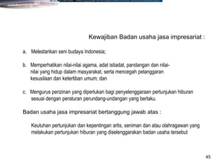 45
Kewajiban Badan usaha jasa impresariat :
a. Melestarikan seni budaya Indonesia;
b. Memperhatikan nilai-nilai agama, adat istiadat, pandangan dan nilai-
nilai yang hidup dalam masyarakat, serta mencegah pelanggaran
kesusilaan dan ketertiban umum; dan
c. Mengurus perizinan yang diperlukan bagi penyelenggaraan pertunjukan hiburan
sesuai dengan peraturan perundang-undangan yang berlaku.
Badan usaha jasa impresariat bertanggung jawab atas :
Keutuhan pertunjukan dan kepentingan artis, seniman dan atau olahragawan yang
melakukan pertunjukan hiburan yang diselenggarakan badan usaha tersebut
 