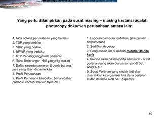 49
1. Akta notaris perusahaan yang berlaku
2. TDP yang berlaku
3. SIUP yang berlaku
4. NPWP yang berlaku
5. KTP Penanggungjawab pameran
6. Surat Keterangan Hall yang digunakan
7. Daftar peserta pameran & Jenis barang /
jasa yang akan di pamerkan
8. Profil Perusahaan
9. Profil Pameran ( lampirkan bahan-bahan
promosi, contoh: brosur, flyer, dll )
1. Laporan pameran terdahulu (jika pernah
berpameran)
2. Sertifikat Asperapi
3. Pengurusan Ijin di ajukan minimal 45 hari
kerja
4. Invoice akan dikirim pada saat surat - surat
perijinan yang akan diurus sampai di Set.
ASPERAPI
5. Surat Perijinan yang sudah jadi akan
diserahkan ke organiser bila dana perijinan
sudah diterima oleh Set. Asperapi.
Yang perlu dilampirkan pada surat masing – masing instansi adalah
photocopy dokumen perusahaan antara lain:
 