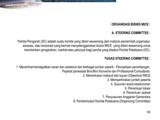 50
ORGANISASI BISNIS MICE :
A. STEERING COMMITTEE :
Panitia Pengarah (SC) adalah suatu komite yang diberi wewenang oleh instansi pemerintah,organisasi,
asosiasi, atau korporasi yang berniat menyelenggarakan bisnis MICE yang diberi wewenang untuk
memberikan pengarahan, nasihat atau petunjuk bagi panitia yang disebut Panitia Pelaksana (OC).
TUGAS STEERING COMMITTEE :
1. Menerima/mendapatkan saran dan asistensi dari berbagai sunber seperti : Perusahaan penerbangan,
Pejabat pariwisata Biro-Biro Konvensi dan Professional Consultants.
2. Menentukan maksud dan tujuan (Objective) MICE
3. Memperkirakan jumlah peserta
4. Susunan acara keseluruhan
5. Penentuan lokasi
6. Penentuan Jadwal
7. Penyusunan Anggaran Sementara
8. Pembentukan Komite Pelaksana (Organizing Committee)
 