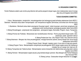 51
B. ORGANIZING COMMITTEE :
Panitia Pelaksana adalah suatu komite yang dibentuk oleh panitia pengarah dengan tugas untuk melaksanakan seluruh konsep
atau blue print kegiatan bisnis MICE
TUGAS OGANIZING COMMITTEE :
1. Ketua : Mempersiapkan, mengkordinir, menyelenggarakan dan bertanggung jawab terhadap pelaksanaan bisnis MICE 2.
Sekertaris : Membantu ketua dalam mempersiapkan dan memperlancar kegiatan administrasi, komunikasi dan informasi bisnis
MICE
3. Bendahara : Membantu ketua dalam penanganan Keuangan seperti : sistem keuangan, penerimaan pengeluaran dan
pengawasan serta membuat laporan pertanggung jawaban dalam bisnis MICE
4. Bidang Penyelenggara : penjemputan dan pengantaran, penanganan bagasi, Akomodasi, Program. Acara, Transportasi,
Tour.
5. Bidang Promosi dan Publisitas : Memproduksi dan mendistribusikan informasi. Promsi yang terkait dengan buletin, iklan,
wawancara, poster, spandukm dsbnya
6. Bidang Protokol dan Visa : CIQ, Pasport Ticket, Visa, Dokumen lainnya
7. Bidang Keamanan : Mengatur lalu lintas penyelenggaraan, menjaga keamanan peserta, barang bawaan dan venue tempat
pelaksanaan bisnis MICE
8. Bidang Program Sosial : Mengatir kegiatan sosial di luar acara inti bagi para peserta.
9. Bidang Program Teknis : Mempersiapkan ruang/tempat penyelenggaraan MICE dengan segala sarana dan fasilitasnya
mengatur lay out ruangan dan meja kursi dll.
10. Bidang Transportasi dan Telekomunikasi : Mempersiapkan sarana transportasi dan telekmunikasi yang digunakan selama
kegiatan bisnis MICE
11. Bidang Pameran : Mempersiapkan segala sesuatu yang berkaita dengan pameran. Bisa ditangani oleh Panitia Pelaksana
atau menunjuk PEO.
12. Bidang Lainnya : Dosesuaikan dengan kebutuhan di Lapangan.
 