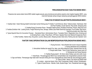 53
PERLENGKAPAN DAN FASILITAS BISNIS MICE :
Prasarana dan sarana dalam bisnis MICE adalah segala sesuatu yang mendukung kemudahan peserta untuk megikuti kegiatan MICE yang
mulai dari beranjak sampai dengan selesainya penyelenggaraan MICE tersebut.
FASILITAS STANDAR DALAM PENYELENGGARAAN MICE :
1. Fasilitas Hotel : Kolam Renang,Health Center,Sport center,Parking area,TV Satelit, F and B Service, Bank, Telekomunikasi, Hairdresser, Mail
and Post Facilities, Courier Service, Play Center, Shopping Area
2. Fasilitas Ruang Convention Room : Peralatan telekmunikasi, Peralatan Presentasi, Podium, Meja dan Kursi
3. Fasilitas Exhibition Hall : Loading Docks, Freight Receiving Area, Storage, Utilities (Gas Water Electricity Drainage), Food Outlets, Rest Room,
Telecommunication dan Other Area
4. Typical Specific Room for Convention Purpose : : Secretarial Room, Administration Room, Translation Room, Registration Area, Smoking and
no Smoking Room, Lobby, Press Room, VIP Room, Speaker Room dan Medical Emergencies Room
5. Other Facilities : Barber shop, Drug store, Laundry, Beauty salon, Shipping arcade, Book store, Parking area dan Operator room
FAKTOR YANG DIPERHATIKAN DALAM MEMPERSIAPKAN PERLENGKAPAN BISNIS MICE :
1. Ruang Konvensi : Harus flexible baik ukuran maupun kapasitas
2. Ruang sekretariat harus berdekatan
3. Kemudahan fasilitas lain seperti Fax, telex, post office telephone (lokal, interlokal direct line dll)
4. Pengisi waktu break : Toko di Hotel, Barbershop, beauty salon dll
5. Penterjemah dan Ruang Operator
6. Fasilitas Ruang seperti : AC (Suhu diatur) Kedap suara dan audio visual.
7. Hotel Rules : Penyelenggaraan MICE haus memperhatikan dan mengindahkan peraturan Hotel.
8. Sign and Notice : Pemasangan Sign tidak boleh merusak dinding dan harus sepengetahuan pihak Hotel dan ada penanggung jawab.
9. Types of Hotel : Resort, City Airport and Motel Hotel
10. Location : Jarak dari Airport, Kota, Jenis Transportasi, Atraksi, Industri, Perbelanjaan.
11. Types of Guest Rooms : Standar, Suite, Double Single, Twin, Presidential Suite dan etc.
 